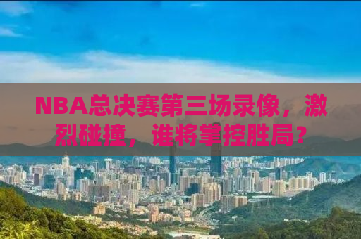 NBA总决赛第三场录像，激烈碰撞，谁将掌控胜局？